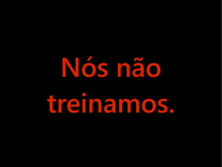 Nós não
treinamos.
 