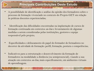 • A possibilidade de identificação e análise da opinião dos formadores sobre o
processo de formação vivenciado no contexto do Projeto GET em relação
às práticas docentes experienciadas;
• Identificação das dificuldades encontradas na implantação de cursos de
formação continuada em contextos on-line e levantamento de algumas
medidas a serem consideradas pelas instituições, gestores e equipe
responsável pelo projeto;
• Especificidades e delineamento do papel do formador de formadores no
decorrer da atividade de formação: perfil, formação, postura e competências;
• Indicativos para a estruturação e desenvolvimento da formação de
formadores na modalidade a distância (ou semipresencial), visando a sua
atuação em contextos on-line, mais especificamente, em ambientes virtuais
de aprendizagem.
Principais Contribuições Deste Estudo
 