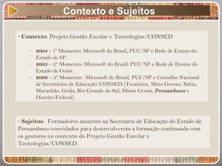 Contexto e Sujeitos
- Contexto: Projeto Gestão Escolar e Tecnologias/CONSED
- 2004 - 1º Momento: Microsoft do Brasil, PUC/SP e Rede de Ensino do
Estado de SP.
- 2005 – 2º Momento: Microsoft do Brasil, PUC/SP e Rede de Ensino do
Estado de Goiás.
- 2006 – 3º Momento: Microsoft do Brasil, PUC/SP e Conselho Nacional
de Secretários de Educação/CONSED (Tocantins, Mato Grosso, Bahia,
Maranhão, Goiás, Rio Grande do Sul, Minas Gerais, Pernambuco e
Distrito Federal).
- Sujeitos: Formadores atuantes na Secretaria de Educação do Estado de
Pernambuco convidados para desenvolverem a formação continuada com
os gestores no contexto do Projeto Gestão Escolar e
Tecnologias/CONSED.
 