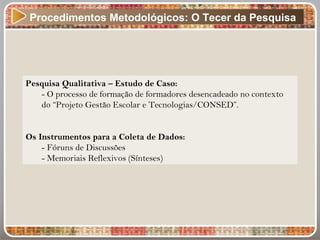 Procedimentos Metodológicos: O Tecer da Pesquisa
Pesquisa Qualitativa – Estudo de Caso:
- O processo de formação de formadores desencadeado no contexto
do “Projeto Gestão Escolar e Tecnologias/CONSED”.
Os Instrumentos para a Coleta de Dados:
- Fóruns de Discussões
- Memoriais Reflexivos (Sínteses)
 