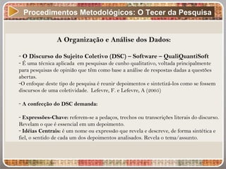 Procedimentos Metodológicos: O Tecer da Pesquisa
A Organização e Análise dos Dados:
- O Discurso do Sujeito Coletivo (DSC) – Software – QualiQuantiSoft
- É uma técnica aplicada em pesquisas de cunho qualitativo, voltada principalmente
para pesquisas de opinião que têm como base a análise de respostas dadas a questões
abertas.
-O enfoque deste tipo de pesquisa é reunir depoimentos e sintetizá-los como se fossem
discursos de uma coletividade. Lefevre, F. e Lefevre, A (2005)
- A confecção do DSC demanda:
- Expressões-Chave: referem-se a pedaços, trechos ou transcrições literais do discurso.
Revelam o que é essencial em um depoimento.
- Idéias Centrais: é um nome ou expressão que revela e descreve, de forma sintética e
fiel, o sentido de cada um dos depoimentos analisados. Revela o tema/assunto.
 