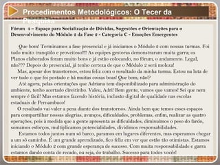 Procedimentos Metodológicos: O Tecer da
Pesquisa
Fórum 4 – Espaço para Socialização de Dúvidas, Sugestões e Orientações para o
Desenvolvimento do Módulo 2 da Fase 2 - Categoria C - Emoções Emergentes
Que bom! Terminamos a fase presencial e já iniciamos o Módulo 2 com nossas turmas. Foi
tudo muito tranqüilo e proveitoso!!!! As equipes gestoras demonstraram muita garra; os
Planos elaborados foram muito bons e já estão colocando, no fórum, o andamento. Legal,
não??? Depois do presencial, já tenho certeza de que o Módulo 2 será moleza!
Mas, apesar dos transtornos, estou feliz com o resultado da minha turma. Estou na luta de
ver tudo o que foi postado e há muitas coisas boas! Que bom, não!?
Até agora, pelas orientações que Adriana tem disponibilizado para administração do
ambiente, tenho acertado direitinho. Valeu, Adri! Bem gente, vamos que vamos! Sei que nem
sempre é fácil! Mas estamos fazendo história, inclusão digital de qualidade nas escolas
estaduais de Pernambuco!
O resultado vai valer a pena diante dos transtornos. Ainda bem que temos esses espaços
para compartilhar nossas alegrias, avanços, dificuldades, problemas, enfim, realizar as quatro
operações, pois à medida que a gente apresenta as dificuldades, diminuímos o peso do fardo,
somamos esforços, multiplicamos potencialidades, dividimos responsabilidades.
Estamos todos juntos num só barco, paramos em lugares diferentes, mas esperamos chegar
a um só caminho. É um grande aprendizado, fico feliz em ver que estão tão otimistas. Estamos
iniciando o Módulo 2 com grande esperança de sucesso. Com muita responsabilidade e garra
estamos dando conta do recado, ou seja, do trabalho. Sucesso para todos vocês!
 
