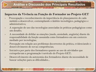 Impactos da Vivência na Função de Formador no Projeto GET
- Preocupação e reconhecimento da importância do planejamento de cada
módulo a desenvolver, contemplando o âmbito tecnológico, pedagógico e
administrativo;
- A superação do uso das tecnologias associadas às práticas pedagógicas como
um desafio;
- A necessidade de driblar as emoções (medo, ansiedade, angústia) diante da
responsabilidade da função assumida como formadores em um contexto
mediado por tecnologias;
- Percepção em relação aos problemas decorrentes da prática, evidenciando o
desenvolvimento de novas competências;
- Iniciativa por parte dos formadores quanto ao uso de atividades que
extrapolavam a programação/currículo do Projeto GET;
- Desenvolvimento da autonomia dos formadores diante da necessidade de
buscar soluções para as dificuldades...
Análise e Discussão dos Principais Resultados
 