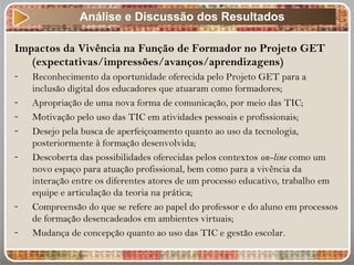 Impactos da Vivência na Função de Formador no Projeto GET
(expectativas/impressões/avanços/aprendizagens)
- Reconhecimento da oportunidade oferecida pelo Projeto GET para a
inclusão digital dos educadores que atuaram como formadores;
- Apropriação de uma nova forma de comunicação, por meio das TIC;
- Motivação pelo uso das TIC em atividades pessoais e profissionais;
- Desejo pela busca de aperfeiçoamento quanto ao uso da tecnologia,
posteriormente à formação desenvolvida;
- Descoberta das possibilidades oferecidas pelos contextos on-line como um
novo espaço para atuação profissional, bem como para a vivência da
interação entre os diferentes atores de um processo educativo, trabalho em
equipe e articulação da teoria na prática;
- Compreensão do que se refere ao papel do professor e do aluno em processos
de formação desencadeados em ambientes virtuais;
- Mudança de concepção quanto ao uso das TIC e gestão escolar.
Análise e Discussão dos Resultados
 