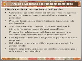 Dificuldades Encontradas na Função de Formador
• Gerenciamento das tarefas do curso por parte dos formadores e gestores
devido ao excesso de atividades já desenvolvidas em seus contextos
profissionais;
• Problemas de manutenção e número de máquinas disponíveis em cada
uma das escolas;
• Ausência de alternativas, como o uso de Lan House nas cidades do
interior de Pernambuco e acesso à Internet nas residências;
• Período de desenvolvimento dos módulos que compunham o curso
considerado como insuficiente diante da dificuldade de acesso;
• Falta de prática dos formadores e dos gestores no que se refere ao uso do
computador;
• Dificuldade em manter a imparcialidade no processo de avaliação dos
gestores cursistas;
• Número e carga horária insuficientes dos encontros presenciais do grupo
de formadores com a orientadora...
Análise e Discussão dos Principais Resultados
 