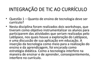 INTEGRAÇÃO DE TIC AO CURRÍCULO
• Questão 1 – Quanto de ensino de tecnologia deve ser
currículo?
• Nesta disciplina foram realizados dois workshops, que
tiveram como objetivo instrumentalizar os alunos para
participarem das atividades que seriam realizadas pelo
LabSpace, nos quais houve a exploração do LabSpace,
e uma discussão de sua aplicação em educação. A
inserção da tecnologia como meio para a realização do
ensino e da aprendizagem, foi encarada como
estratégia didática. Como a tecnologia interfere na
maneira de ensinar e de aprender, conseqüentemente,
interfere no currículo.
 