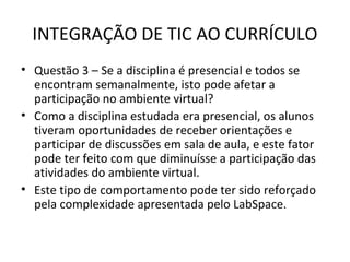 INTEGRAÇÃO DE TIC AO CURRÍCULO
• Questão 3 – Se a disciplina é presencial e todos se
encontram semanalmente, isto pode afetar a
participação no ambiente virtual?
• Como a disciplina estudada era presencial, os alunos
tiveram oportunidades de receber orientações e
participar de discussões em sala de aula, e este fator
pode ter feito com que diminuísse a participação das
atividades do ambiente virtual.
• Este tipo de comportamento pode ter sido reforçado
pela complexidade apresentada pelo LabSpace.
 