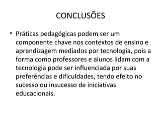 CONCLUSÕES
• Práticas pedagógicas podem ser um
componente chave nos contextos de ensino e
aprendizagem mediados por tecnologia, pois a
forma como professores e alunos lidam com a
tecnologia pode ser influenciada por suas
preferências e dificuldades, tendo efeito no
sucesso ou insucesso de iniciativas
educacionais.
 