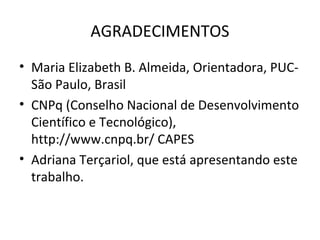 AGRADECIMENTOS
• Maria Elizabeth B. Almeida, Orientadora, PUC-
São Paulo, Brasil
• CNPq (Conselho Nacional de Desenvolvimento
Científico e Tecnológico),
http://www.cnpq.br/ CAPES
• Adriana Terçariol, que está apresentando este
trabalho.
 