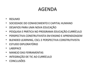 AGENDA
• RESUMO
• SOCIEDADE DO CONHECIMENTO E CAPITAL HUMANO
• DESAFIOS PARA UMA NOVA EDUCAÇÃO
• PESQUISA E PRÁTICA NO PROGRAMA EDUCAÇÃO:CURRÍCULO
• PERSPECTIVA CONSTRUTIVISTA EM ENSINO E APRENDIZAGEM
• BLENDED LEARNING, CSCL E PERSPECTIVA CONSTRUTIVISTA
• ESTUDO EXPLORATÓRIO
• LABSPACE
• MANEJO DAS FERRAMENTAS
• INTEGRAÇÃO DE TIC AO CURRÍCULO
• CONCLUSÕES
 