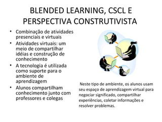 BLENDED LEARNING, CSCL E
PERSPECTIVA CONSTRUTIVISTA
• Combinação de atividades
presenciais e virtuais
• Atividades virtuais: um
meio de compartilhar
idéias e construção de
conhecimento
• A tecnologia é utilizada
como suporte para o
ambiente de
aprendizagem
• Alunos compartilham
conhecimento junto com
professores e colegas
Neste tipo de ambiente, os alunos usam
seu espaço de aprendizagem virtual para
negociar significado, compartilhar
experiências, coletar informações e
resolver problemas.
 