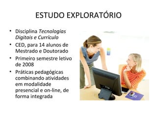 ESTUDO EXPLORATÓRIO
• Disciplina Tecnologias
Digitais e Currículo
• CED, para 14 alunos de
Mestrado e Doutorado
• Primeiro semestre letivo
de 2008
• Práticas pedagógicas
combinando atividades
em modalidade
presencial e on-line, de
forma integrada
 