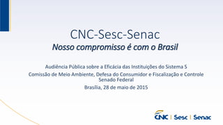 CNC-Sesc-Senac
Nosso compromisso é com o Brasil
Audiência Pública sobre a Eficácia das Instituições do Sistema S
Comissão de Meio Ambiente, Defesa do Consumidor e Fiscalização e Controle
Senado Federal
Brasília, 28 de maio de 2015
 