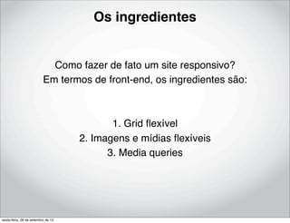 Os ingredientes


                            Como fazer de fato um site responsivo?
                          Em termos de front-end, os ingredientes são:



                                           1. Grid ﬂexível
                                    2. Imagens e mídias ﬂexíveis
                                          3. Media queries




sexta-feira, 28 de setembro de 12
 