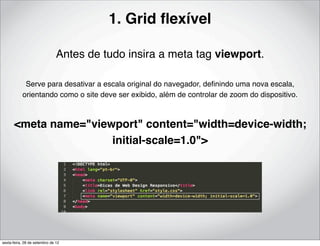 1. Grid ﬂexível

                               Antes de tudo insira a meta tag viewport.

            Serve para desativar a escala original do navegador, deﬁnindo uma nova escala,
           orientando como o site deve ser exibido, além de controlar de zoom do dispositivo.



      <meta name="viewport" content="width=device-width;
                      initial-scale=1.0">




sexta-feira, 28 de setembro de 12
 