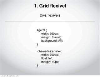 1. Grid ﬂexível
                                       Divs ﬂexíveis



                                     #geral {
                                     ! width: 960px;
                                     ! margin: 0 auto;
                                     ! background: #fff;
                                     }

                                     .chamadas article {
                                     ! width: 300px;
                                     ! ﬂoat: left;
                                     ! margin: 10px;
                                     }


sexta-feira, 28 de setembro de 12
 