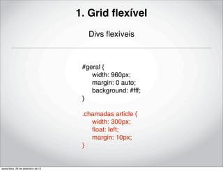1. Grid ﬂexível
                                       Divs ﬂexíveis



                                     #geral {
                                     ! width: 960px;
                                     ! margin: 0 auto;
                                     ! background: #fff;
                                     }

                                     .chamadas article {
                                     ! width: 300px;
                                     ! ﬂoat: left;
                                     ! margin: 10px;
                                     }


sexta-feira, 28 de setembro de 12
 