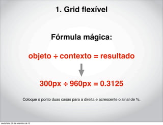 1. Grid ﬂexível


                                        Fórmula mágica:

                               objeto ÷ contexto = resultado


                                    300px ÷ 960px = 0.3125
                        Coloque o ponto duas casas para a direita e acrescente o sinal de %.




sexta-feira, 28 de setembro de 12
 