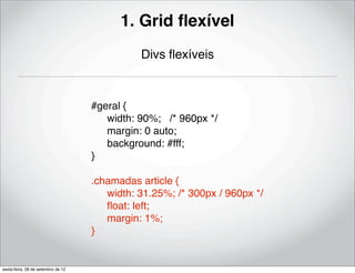 1. Grid ﬂexível
                                              Divs ﬂexíveis



                                    #geral {
                                    ! width: 90%; /* 960px */
                                    ! margin: 0 auto;
                                    ! background: #fff;
                                    }

                                    .chamadas article {
                                    ! width: 31.25%; /* 300px / 960px */
                                    ! ﬂoat: left;
                                    ! margin: 1%;
                                    }


sexta-feira, 28 de setembro de 12
 