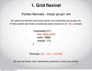 1. Grid ﬂexível
                                    Fontes ﬂexíveis - trocar px por em
                   Os valores de tamanho das fontes devem ser substituídos de px para em.
                  O Valor padrão das fontes considerada pelas browsers é de 16px, exemplo:


                                             .chamadas h1 {
                                             ! font: 30px arial;
                                             ! color: #666;
                                             ! margin: 1%;
                                             }


                                         Fórmula: 30 ÷ 16 = 1.87500

                         No caso de fontes, não é necessário posicionar o ponto para direita.


sexta-feira, 28 de setembro de 12
 