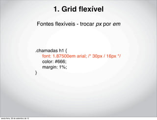 1. Grid ﬂexível
                                    Fontes ﬂexíveis - trocar px por em



                                    .chamadas h1 {
                                    ! font: 1.87500em arial; /* 30px / 16px */
                                    ! color: #666;
                                    ! margin: 1%;
                                    }




sexta-feira, 28 de setembro de 12
 