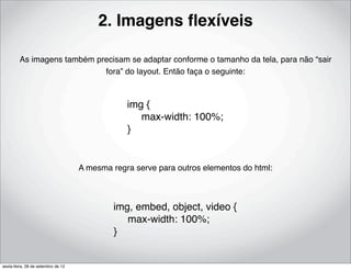 2. Imagens ﬂexíveis

         As imagens também precisam se adaptar conforme o tamanho da tela, para não “sair
                             fora” do layout. Então faça o seguinte:



                                                img {
                                                     max-width: 100%;
                                                }


                                    A mesma regra serve para outros elementos do html:



                                            img, embed, object, video {
                                                 max-width: 100%;
                                            }


sexta-feira, 28 de setembro de 12
 