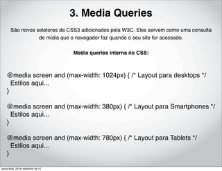 3. Media Queries
       São novos seletores de CSS3 adicionados pela W3C. Eles servem como uma consulta
                  de mídia que o navegador faz quando o seu site for acessado.

                                    Media queries interna no CSS:



    @media screen and (max-width: 1024px) { /* Layout para desktops */
      Estilos aqui...
    }

    @media screen and (max-width: 380px) { /* Layout para Smartphones */
      Estilos aqui...
    }

    @media screen and (max-width: 780px) { /* Layout para Tablets */
      Estilos aqui...
    }

sexta-feira, 28 de setembro de 12
 
