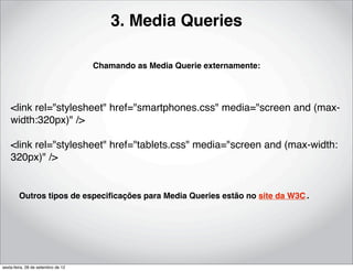 3. Media Queries

                                    Chamando as Media Querie externamente:




    <link rel="stylesheet" href="smartphones.css" media="screen and (max-
    width:320px)" />

    <link rel="stylesheet" href="tablets.css" media="screen and (max-width:
    320px)" />


        Outros tipos de especiﬁcações para Media Queries estão no site da W3C..




sexta-feira, 28 de setembro de 12
 