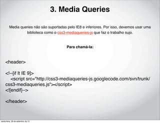 3. Media Queries

         Media queries não são suportadas pelo IE8 e inferiores. Por isso, devemos usar uma
                  biblioteca como o css3-mediaqueries-js que faz o trabalho sujo.


                                          Para chamá-la:



     <header>

     <!--[if lt IE 9]>
         <script src="http://css3-mediaqueries-js.googlecode.com/svn/trunk/
     css3-mediaqueries.js"></script>
     <![endif]-->

     </header>



sexta-feira, 28 de setembro de 12
 