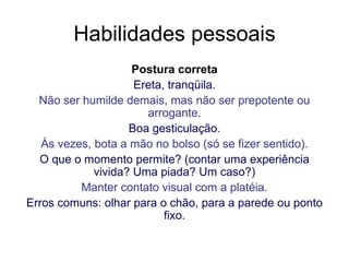 Habilidades pessoais Postura correta Ereta, tranqüila. Não ser humilde demais, mas não ser prepotente ou arrogante. Boa gesticulação. Às vezes, bota a mão no bolso (só se fizer sentido). O que o momento permite? (contar uma experiência vivida? Uma piada? Um caso?) Manter contato visual com a platéia. Erros comuns: olhar para o chão, para a parede ou ponto fixo. 
