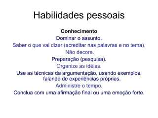 Habilidades pessoais Conhecimento Dominar o assunto. Saber o que vai dizer (acreditar nas palavras e no tema). Não decore. Preparação (pesquisa). Organize as idéias. Use as técnicas da argumentação, usando exemplos, falando de experiências próprias. Administre o tempo. Conclua com uma afirmação final ou uma emoção forte. 