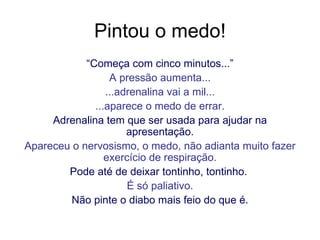 Pintou o medo! “ Começa com cinco minutos...” A pressão aumenta... ...adrenalina vai a mil... ...aparece o medo de errar. Adrenalina tem que ser usada para ajudar na apresentação. Apareceu o nervosismo, o medo, não adianta muito fazer exercício de respiração. Pode até de deixar tontinho, tontinho.  É só paliativo. Não pinte o diabo mais feio do que é. 