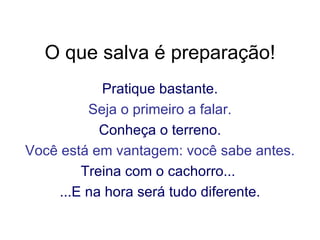 O que salva é preparação! Pratique bastante. Seja o primeiro a falar. Conheça o terreno. Você está em vantagem: você sabe antes. Treina com o cachorro...  ...E na hora será tudo diferente. 