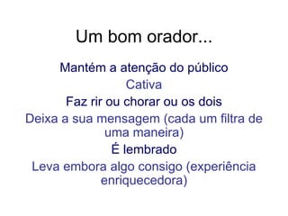 Um bom orador... Mantém a atenção do público Cativa Faz rir ou chorar ou os dois Deixa a sua mensagem (cada um filtra de uma maneira) É lembrado Leva embora algo consigo (experiência enriquecedora) 