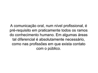 A comunicação oral, num nível profissional, é pré-requisito em praticamente todos os ramos do conhecimento humano. Em algumas áreas tal diferencial é absolutamente necessário, como nas profissões em que exista contato com o público. 