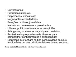 Universitários; Profissionais liberais; Empresários, executivos; Negociantes e vendedores; Relações públicas, jornalistas; Instrutores, professores e palestrantes; Líderes, políticos e formadores de opinião; Advogados, promotores de justiça e correlatos; Profissionais que precisam de técnicas para compartilhar conhecimentos e experiências; Empresas que tenham na boa comunicação de seus funcionários um dos principais fatores do seu sucesso. (fonte: Instituto Moreira Necho http://www.mnecho.com) 