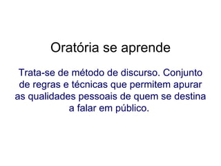 Oratória se aprende Trata-se de método de discurso. Conjunto de regras e técnicas que permitem apurar as qualidades pessoais de quem se destina a falar em público.   