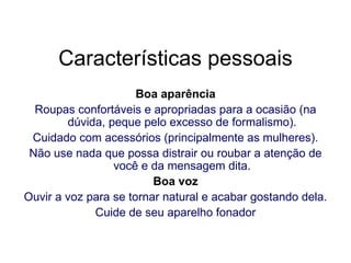 Características pessoais Boa aparência Roupas confortáveis e apropriadas para a ocasião (na dúvida, peque pelo excesso de formalismo). Cuidado com acessórios (principalmente as mulheres). Não use nada que possa distrair ou roubar a atenção de você e da mensagem dita. Boa voz Ouvir a voz para se tornar natural e acabar gostando dela. Cuide de seu aparelho fonador 