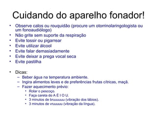 Cuidando do aparelho fonador! Observe calos ou rouquidão (procure um otorrinolaringologista ou um fonoaudiólogo) Não grite sem suporte da respiração Evite tossir ou pigarrear Evite utilizar álcool Evite falar demasiadamente Evite deixar a prega vocal seca Evite pastilha Dicas: Beber água na temperatura ambiente. Ingira alimentos leves e de preferências frutas cítricas, maçã. Fazer aquecimento prévio: Rolar o pescoço.  Faça careta do A É I O U. 3 minutos de bruuuuuu (vibração dos lábios). 3 minutos de vruuuuu (vibração da língua). 