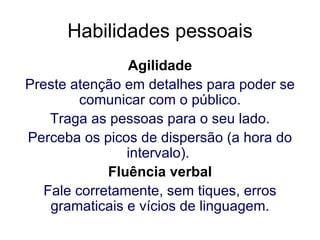 Habilidades pessoais Agilidade Preste atenção em detalhes para poder se comunicar com o público. Traga as pessoas para o seu lado. Perceba os picos de dispersão (a hora do intervalo).   Fluência verbal Fale corretamente, sem tiques, erros gramaticais e vícios de linguagem. 