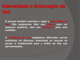 É preciso também exercitar e vigiar a intensidade da
voz. Não poderemos falar aos berros para um
pequeno auditório, nem aos sussurros para uma
multidão.
A entonação da voz estabelece diferentes curvas
melódicas no discurso. Associada ao recurso da
pausa, é fundamental para o brilho da fala nas
apresentações.
 