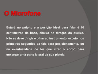 Estará no púlpito e a posição ideal para falar é 10
centímetros da boca, abaixo na direção do queixo.
Não se deve dirigir o olhar ao instrumento, exceto nos
primeiros segundos da fala para posicionamento, ou
na eventualidade de ter que virar o corpo para
enxergar uma parte lateral da sua plateia.
 