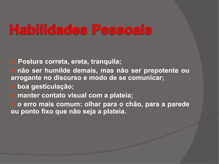  Postura correta, ereta, tranquila;
 não ser humilde demais, mas não ser prepotente ou
arrogante no discurso e modo de se comunicar;
 boa gesticulação;
 manter contato visual com a plateia;
 o erro mais comum: olhar para o chão, para a parede
ou ponto fixo que não seja a plateia.
 