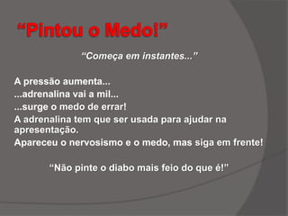 “Começa em instantes...”
A pressão aumenta...
...adrenalina vai a mil...
...surge o medo de errar!
A adrenalina tem que ser usada para ajudar na
apresentação.
Apareceu o nervosismo e o medo, mas siga em frente!
“Não pinte o diabo mais feio do que é!”
 