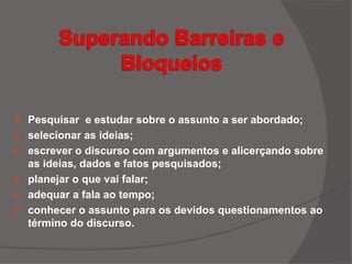  Pesquisar e estudar sobre o assunto a ser abordado;
 selecionar as ideias;
 escrever o discurso com argumentos e alicerçando sobre
as ideias, dados e fatos pesquisados;
 planejar o que vai falar;
 adequar a fala ao tempo;
 conhecer o assunto para os devidos questionamentos ao
término do discurso.
 