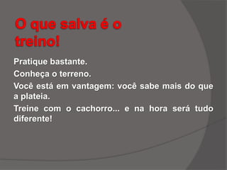 Pratique bastante.
Conheça o terreno.
Você está em vantagem: você sabe mais do que
a plateia.
Treine com o cachorro... e na hora será tudo
diferente!
 