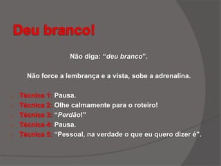 Não diga: “deu branco”.
Não force a lembrança e a vista, sobe a adrenalina.
o Técnica 1: Pausa.
o Técnica 2: Olhe calmamente para o roteiro!
o Técnica 3: “Perdão!”
o Técnica 4: Pausa.
o Técnica 5: “Pessoal, na verdade o que eu quero dizer é".
 