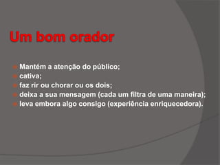  Mantém a atenção do público;
 cativa;
 faz rir ou chorar ou os dois;
 deixa a sua mensagem (cada um filtra de uma maneira);
 leva embora algo consigo (experiência enriquecedora).
 