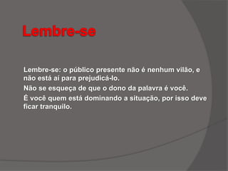 Lembre-se: o público presente não é nenhum vilão, e
não está aí para prejudicá-lo.
Não se esqueça de que o dono da palavra é você.
É você quem está dominando a situação, por isso deve
ficar tranquilo.
 