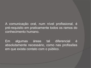 A comunicação oral, num nível profissional, é
pré-requisito em praticamente todos os ramos do
conhecimento humano.
Em algumas áreas tal diferencial é
absolutamente necessário, como nas profissões
em que exista contato com o público.
 